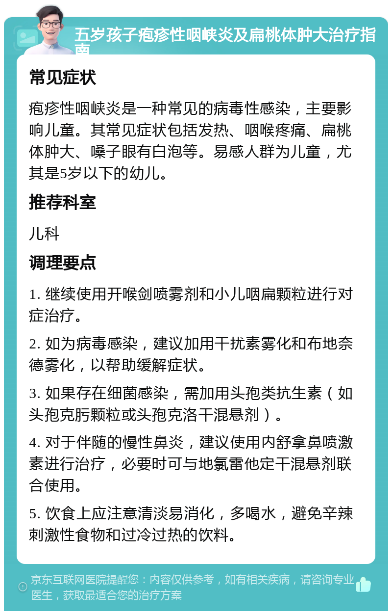 五岁孩子疱疹性咽峡炎及扁桃体肿大治疗指南 常见症状 疱疹性咽峡炎是一种常见的病毒性感染，主要影响儿童。其常见症状包括发热、咽喉疼痛、扁桃体肿大、嗓子眼有白泡等。易感人群为儿童，尤其是5岁以下的幼儿。 推荐科室 儿科 调理要点 1. 继续使用开喉剑喷雾剂和小儿咽扁颗粒进行对症治疗。 2. 如为病毒感染，建议加用干扰素雾化和布地奈德雾化，以帮助缓解症状。 3. 如果存在细菌感染，需加用头孢类抗生素（如头孢克肟颗粒或头孢克洛干混悬剂）。 4. 对于伴随的慢性鼻炎，建议使用内舒拿鼻喷激素进行治疗，必要时可与地氯雷他定干混悬剂联合使用。 5. 饮食上应注意清淡易消化，多喝水，避免辛辣刺激性食物和过冷过热的饮料。