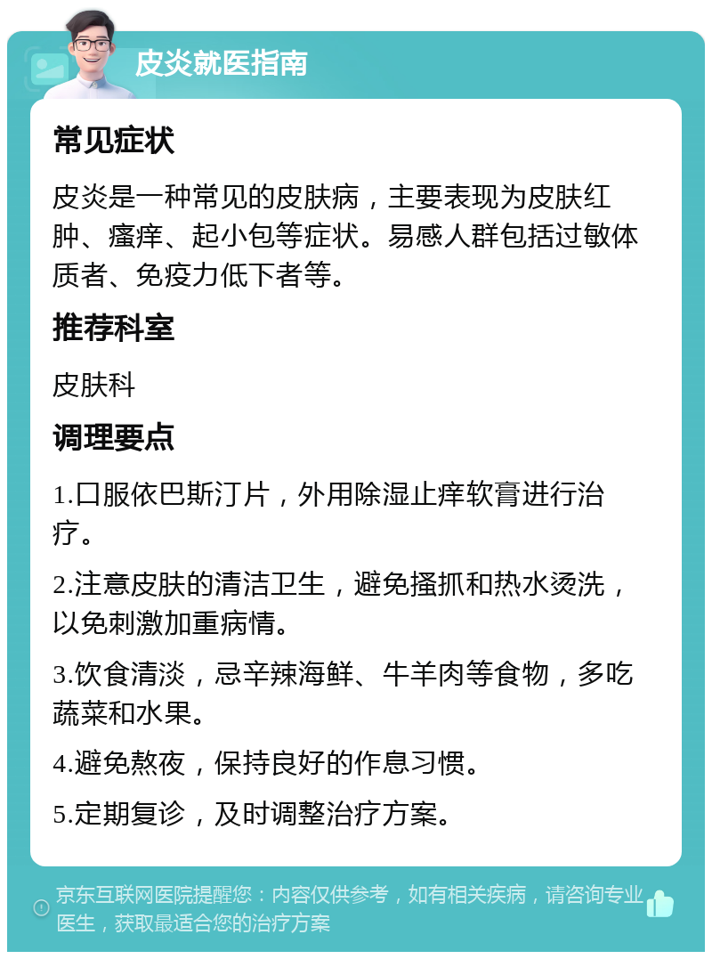 皮炎就医指南 常见症状 皮炎是一种常见的皮肤病，主要表现为皮肤红肿、瘙痒、起小包等症状。易感人群包括过敏体质者、免疫力低下者等。 推荐科室 皮肤科 调理要点 1.口服依巴斯汀片，外用除湿止痒软膏进行治疗。 2.注意皮肤的清洁卫生，避免搔抓和热水烫洗，以免刺激加重病情。 3.饮食清淡，忌辛辣海鲜、牛羊肉等食物，多吃蔬菜和水果。 4.避免熬夜，保持良好的作息习惯。 5.定期复诊，及时调整治疗方案。