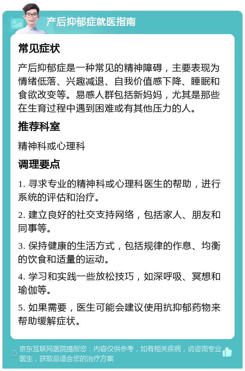 产后抑郁症就医指南 常见症状 产后抑郁症是一种常见的精神障碍，主要表现为情绪低落、兴趣减退、自我价值感下降、睡眠和食欲改变等。易感人群包括新妈妈，尤其是那些在生育过程中遇到困难或有其他压力的人。 推荐科室 精神科或心理科 调理要点 1. 寻求专业的精神科或心理科医生的帮助，进行系统的评估和治疗。 2. 建立良好的社交支持网络，包括家人、朋友和同事等。 3. 保持健康的生活方式，包括规律的作息、均衡的饮食和适量的运动。 4. 学习和实践一些放松技巧，如深呼吸、冥想和瑜伽等。 5. 如果需要，医生可能会建议使用抗抑郁药物来帮助缓解症状。