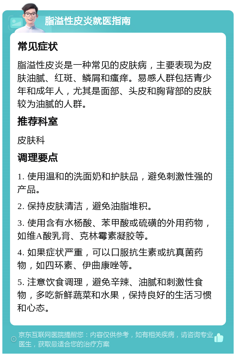 脂溢性皮炎就医指南 常见症状 脂溢性皮炎是一种常见的皮肤病，主要表现为皮肤油腻、红斑、鳞屑和瘙痒。易感人群包括青少年和成年人，尤其是面部、头皮和胸背部的皮肤较为油腻的人群。 推荐科室 皮肤科 调理要点 1. 使用温和的洗面奶和护肤品，避免刺激性强的产品。 2. 保持皮肤清洁，避免油脂堆积。 3. 使用含有水杨酸、苯甲酸或硫磺的外用药物，如维A酸乳膏、克林霉素凝胶等。 4. 如果症状严重，可以口服抗生素或抗真菌药物，如四环素、伊曲康唑等。 5. 注意饮食调理，避免辛辣、油腻和刺激性食物，多吃新鲜蔬菜和水果，保持良好的生活习惯和心态。