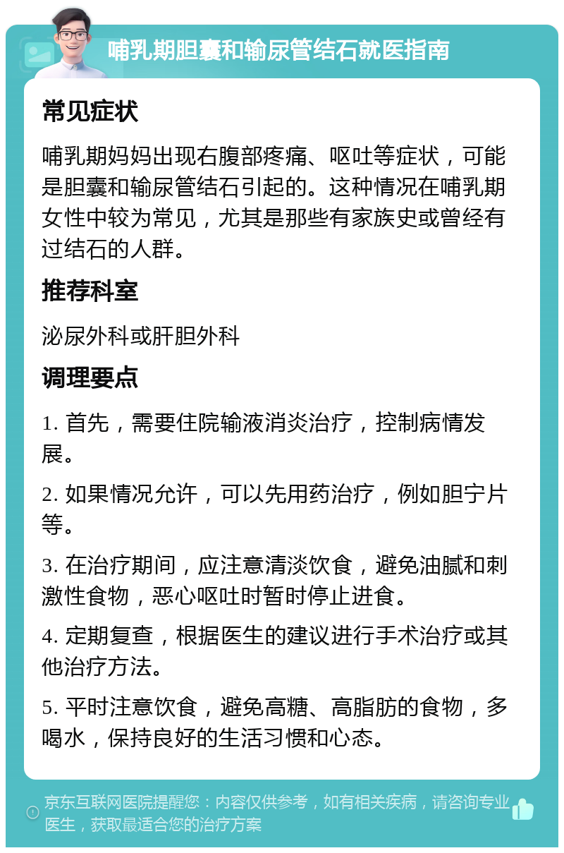 哺乳期胆囊和输尿管结石就医指南 常见症状 哺乳期妈妈出现右腹部疼痛、呕吐等症状，可能是胆囊和输尿管结石引起的。这种情况在哺乳期女性中较为常见，尤其是那些有家族史或曾经有过结石的人群。 推荐科室 泌尿外科或肝胆外科 调理要点 1. 首先，需要住院输液消炎治疗，控制病情发展。 2. 如果情况允许，可以先用药治疗，例如胆宁片等。 3. 在治疗期间，应注意清淡饮食，避免油腻和刺激性食物，恶心呕吐时暂时停止进食。 4. 定期复查，根据医生的建议进行手术治疗或其他治疗方法。 5. 平时注意饮食，避免高糖、高脂肪的食物，多喝水，保持良好的生活习惯和心态。