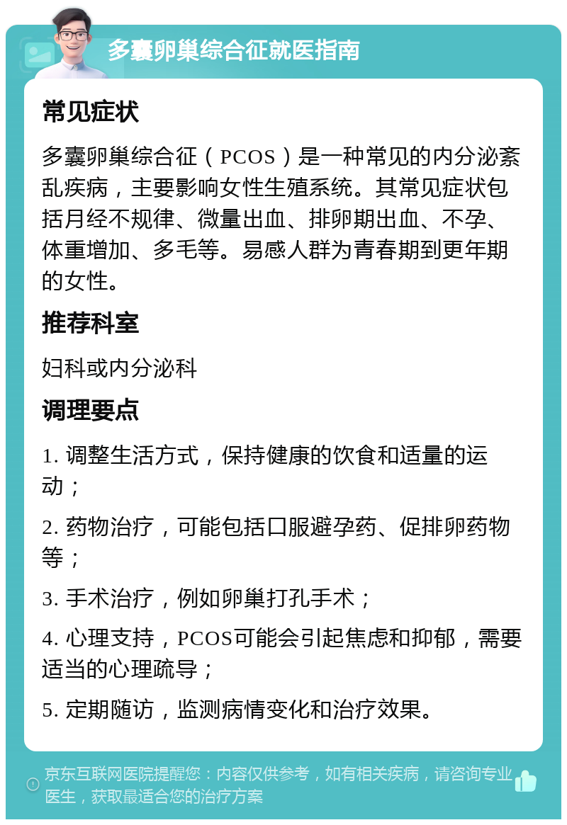 多囊卵巢综合征就医指南 常见症状 多囊卵巢综合征（PCOS）是一种常见的内分泌紊乱疾病，主要影响女性生殖系统。其常见症状包括月经不规律、微量出血、排卵期出血、不孕、体重增加、多毛等。易感人群为青春期到更年期的女性。 推荐科室 妇科或内分泌科 调理要点 1. 调整生活方式，保持健康的饮食和适量的运动； 2. 药物治疗，可能包括口服避孕药、促排卵药物等； 3. 手术治疗，例如卵巢打孔手术； 4. 心理支持，PCOS可能会引起焦虑和抑郁，需要适当的心理疏导； 5. 定期随访，监测病情变化和治疗效果。