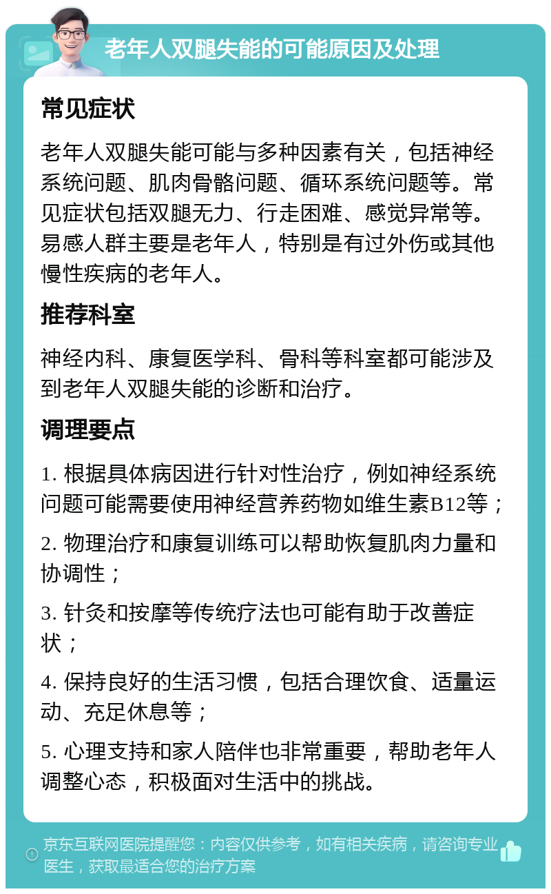 老年人双腿失能的可能原因及处理 常见症状 老年人双腿失能可能与多种因素有关，包括神经系统问题、肌肉骨骼问题、循环系统问题等。常见症状包括双腿无力、行走困难、感觉异常等。易感人群主要是老年人，特别是有过外伤或其他慢性疾病的老年人。 推荐科室 神经内科、康复医学科、骨科等科室都可能涉及到老年人双腿失能的诊断和治疗。 调理要点 1. 根据具体病因进行针对性治疗，例如神经系统问题可能需要使用神经营养药物如维生素B12等； 2. 物理治疗和康复训练可以帮助恢复肌肉力量和协调性； 3. 针灸和按摩等传统疗法也可能有助于改善症状； 4. 保持良好的生活习惯，包括合理饮食、适量运动、充足休息等； 5. 心理支持和家人陪伴也非常重要，帮助老年人调整心态，积极面对生活中的挑战。