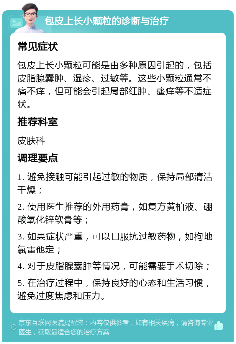 包皮上长小颗粒的诊断与治疗 常见症状 包皮上长小颗粒可能是由多种原因引起的，包括皮脂腺囊肿、湿疹、过敏等。这些小颗粒通常不痛不痒，但可能会引起局部红肿、瘙痒等不适症状。 推荐科室 皮肤科 调理要点 1. 避免接触可能引起过敏的物质，保持局部清洁干燥； 2. 使用医生推荐的外用药膏，如复方黄柏液、硼酸氧化锌软膏等； 3. 如果症状严重，可以口服抗过敏药物，如枸地氯雷他定； 4. 对于皮脂腺囊肿等情况，可能需要手术切除； 5. 在治疗过程中，保持良好的心态和生活习惯，避免过度焦虑和压力。