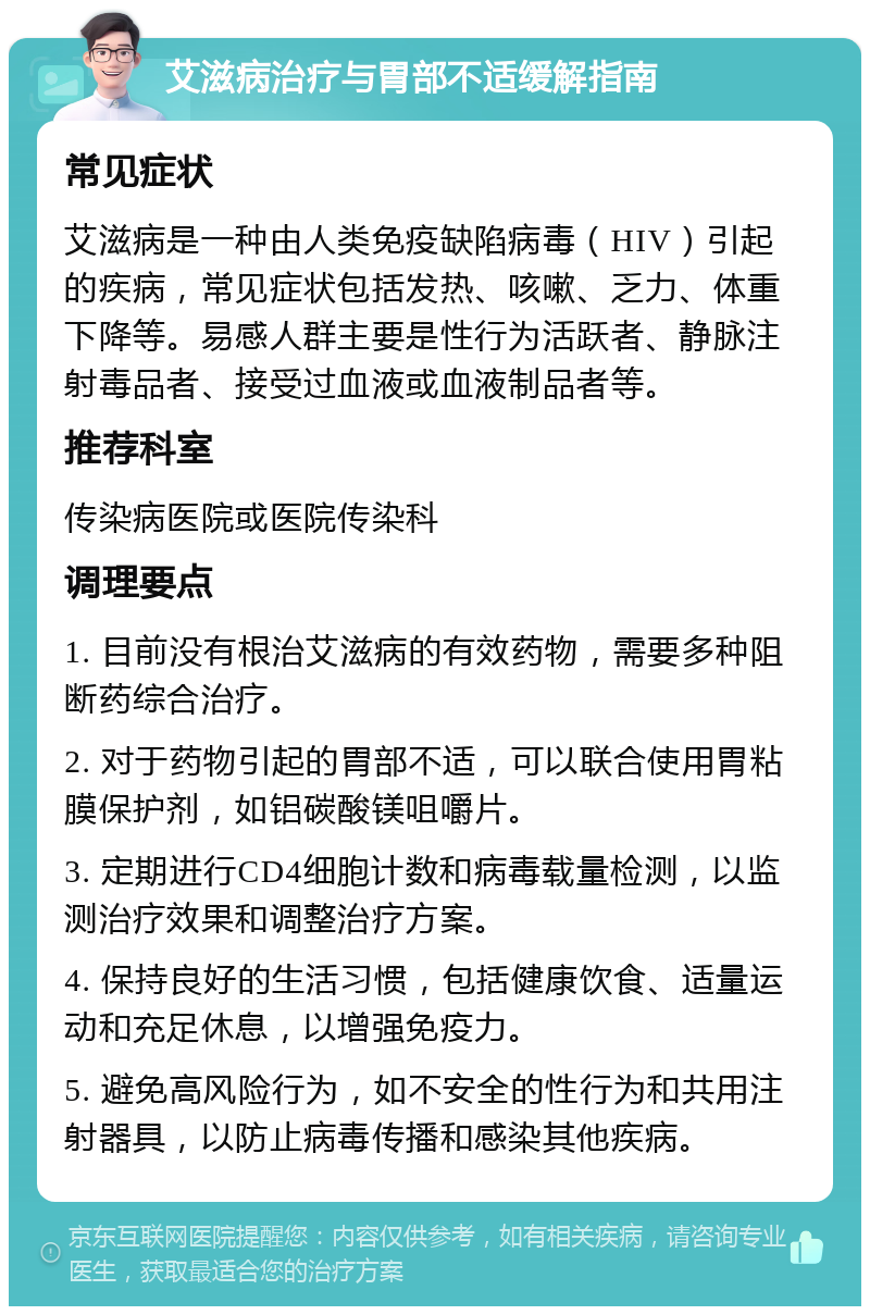 艾滋病治疗与胃部不适缓解指南 常见症状 艾滋病是一种由人类免疫缺陷病毒（HIV）引起的疾病，常见症状包括发热、咳嗽、乏力、体重下降等。易感人群主要是性行为活跃者、静脉注射毒品者、接受过血液或血液制品者等。 推荐科室 传染病医院或医院传染科 调理要点 1. 目前没有根治艾滋病的有效药物，需要多种阻断药综合治疗。 2. 对于药物引起的胃部不适，可以联合使用胃粘膜保护剂，如铝碳酸镁咀嚼片。 3. 定期进行CD4细胞计数和病毒载量检测，以监测治疗效果和调整治疗方案。 4. 保持良好的生活习惯，包括健康饮食、适量运动和充足休息，以增强免疫力。 5. 避免高风险行为，如不安全的性行为和共用注射器具，以防止病毒传播和感染其他疾病。