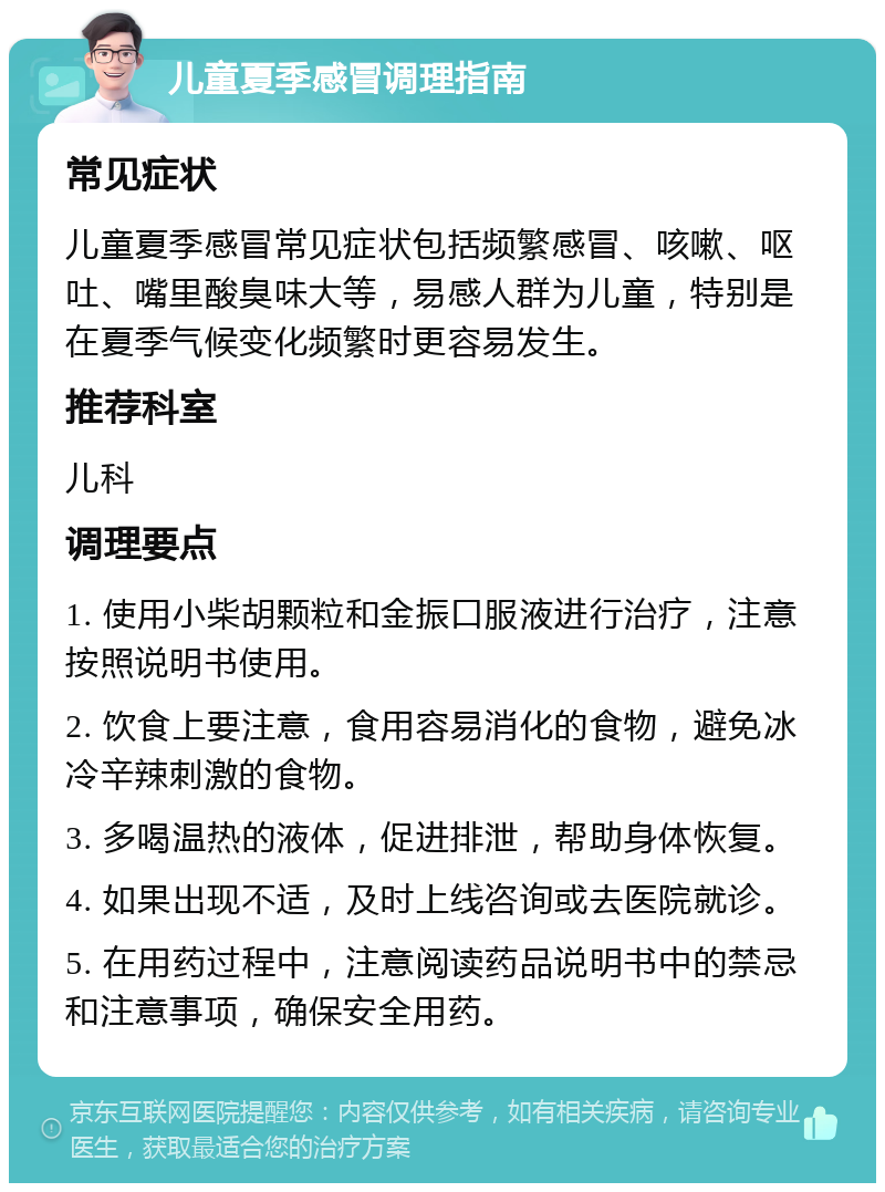 儿童夏季感冒调理指南 常见症状 儿童夏季感冒常见症状包括频繁感冒、咳嗽、呕吐、嘴里酸臭味大等，易感人群为儿童，特别是在夏季气候变化频繁时更容易发生。 推荐科室 儿科 调理要点 1. 使用小柴胡颗粒和金振口服液进行治疗，注意按照说明书使用。 2. 饮食上要注意，食用容易消化的食物，避免冰冷辛辣刺激的食物。 3. 多喝温热的液体，促进排泄，帮助身体恢复。 4. 如果出现不适，及时上线咨询或去医院就诊。 5. 在用药过程中，注意阅读药品说明书中的禁忌和注意事项，确保安全用药。