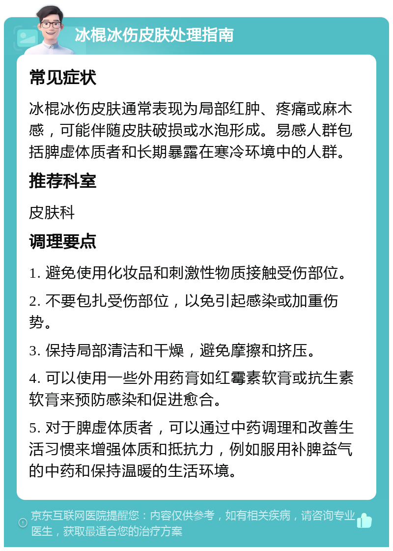 冰棍冰伤皮肤处理指南 常见症状 冰棍冰伤皮肤通常表现为局部红肿、疼痛或麻木感，可能伴随皮肤破损或水泡形成。易感人群包括脾虚体质者和长期暴露在寒冷环境中的人群。 推荐科室 皮肤科 调理要点 1. 避免使用化妆品和刺激性物质接触受伤部位。 2. 不要包扎受伤部位，以免引起感染或加重伤势。 3. 保持局部清洁和干燥，避免摩擦和挤压。 4. 可以使用一些外用药膏如红霉素软膏或抗生素软膏来预防感染和促进愈合。 5. 对于脾虚体质者，可以通过中药调理和改善生活习惯来增强体质和抵抗力，例如服用补脾益气的中药和保持温暖的生活环境。