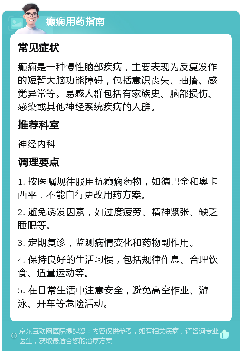 癫痫用药指南 常见症状 癫痫是一种慢性脑部疾病，主要表现为反复发作的短暂大脑功能障碍，包括意识丧失、抽搐、感觉异常等。易感人群包括有家族史、脑部损伤、感染或其他神经系统疾病的人群。 推荐科室 神经内科 调理要点 1. 按医嘱规律服用抗癫痫药物，如德巴金和奥卡西平，不能自行更改用药方案。 2. 避免诱发因素，如过度疲劳、精神紧张、缺乏睡眠等。 3. 定期复诊，监测病情变化和药物副作用。 4. 保持良好的生活习惯，包括规律作息、合理饮食、适量运动等。 5. 在日常生活中注意安全，避免高空作业、游泳、开车等危险活动。