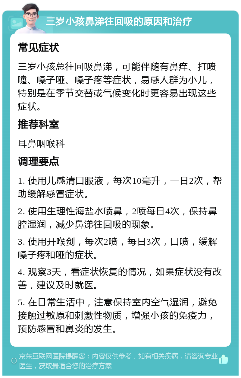 三岁小孩鼻涕往回吸的原因和治疗 常见症状 三岁小孩总往回吸鼻涕，可能伴随有鼻痒、打喷嚏、嗓子哑、嗓子疼等症状，易感人群为小儿，特别是在季节交替或气候变化时更容易出现这些症状。 推荐科室 耳鼻咽喉科 调理要点 1. 使用儿感清口服液，每次10毫升，一日2次，帮助缓解感冒症状。 2. 使用生理性海盐水喷鼻，2喷每日4次，保持鼻腔湿润，减少鼻涕往回吸的现象。 3. 使用开喉剑，每次2喷，每日3次，口喷，缓解嗓子疼和哑的症状。 4. 观察3天，看症状恢复的情况，如果症状没有改善，建议及时就医。 5. 在日常生活中，注意保持室内空气湿润，避免接触过敏原和刺激性物质，增强小孩的免疫力，预防感冒和鼻炎的发生。