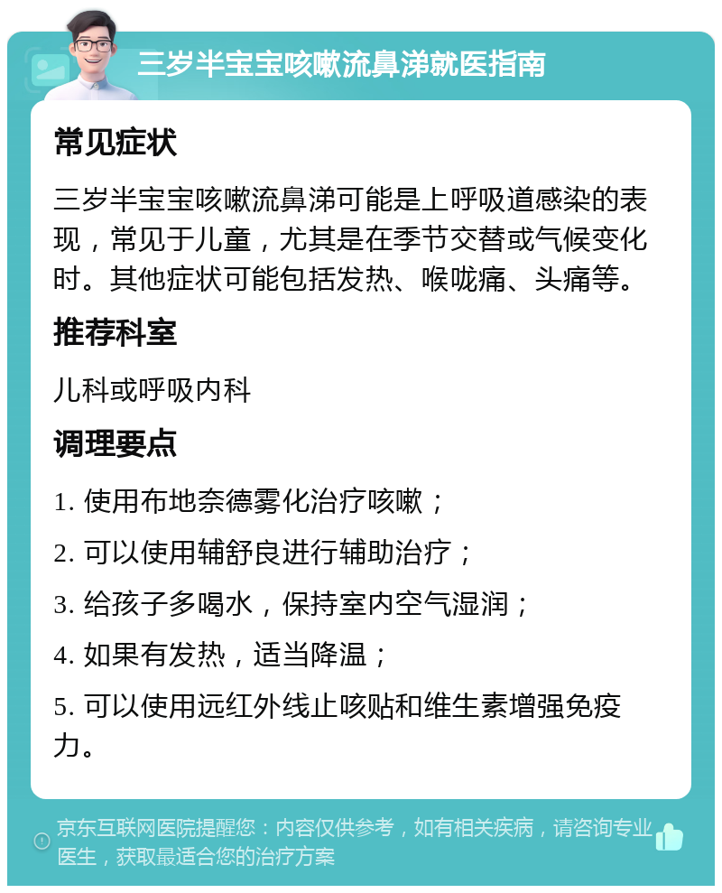 三岁半宝宝咳嗽流鼻涕就医指南 常见症状 三岁半宝宝咳嗽流鼻涕可能是上呼吸道感染的表现，常见于儿童，尤其是在季节交替或气候变化时。其他症状可能包括发热、喉咙痛、头痛等。 推荐科室 儿科或呼吸内科 调理要点 1. 使用布地奈德雾化治疗咳嗽； 2. 可以使用辅舒良进行辅助治疗； 3. 给孩子多喝水，保持室内空气湿润； 4. 如果有发热，适当降温； 5. 可以使用远红外线止咳贴和维生素增强免疫力。