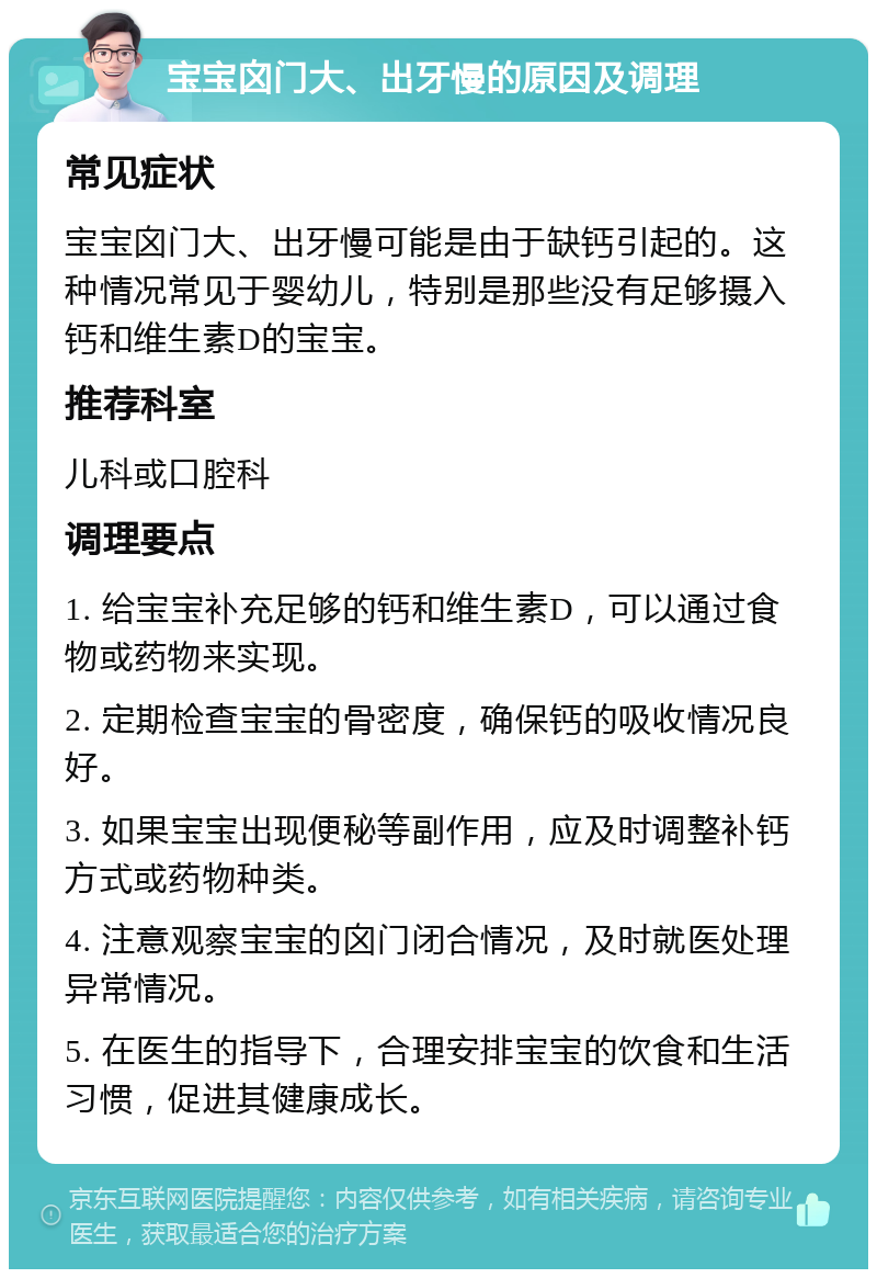 宝宝囟门大、出牙慢的原因及调理 常见症状 宝宝囟门大、出牙慢可能是由于缺钙引起的。这种情况常见于婴幼儿，特别是那些没有足够摄入钙和维生素D的宝宝。 推荐科室 儿科或口腔科 调理要点 1. 给宝宝补充足够的钙和维生素D，可以通过食物或药物来实现。 2. 定期检查宝宝的骨密度，确保钙的吸收情况良好。 3. 如果宝宝出现便秘等副作用，应及时调整补钙方式或药物种类。 4. 注意观察宝宝的囟门闭合情况，及时就医处理异常情况。 5. 在医生的指导下，合理安排宝宝的饮食和生活习惯，促进其健康成长。