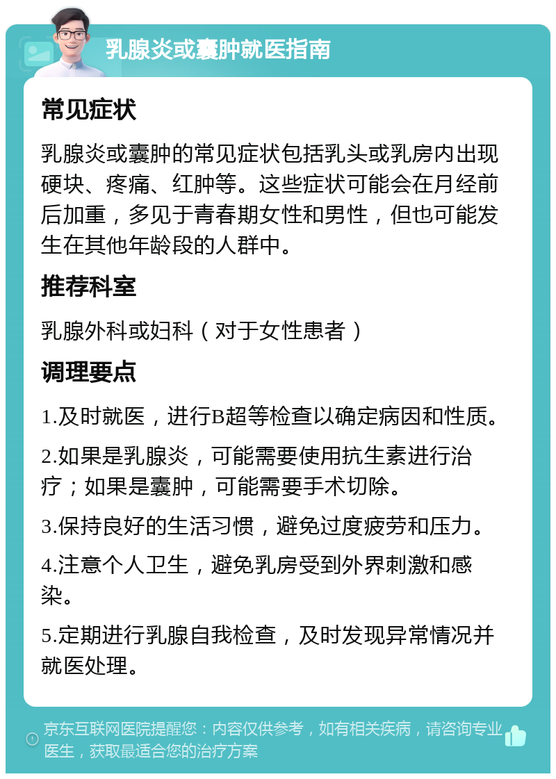 乳腺炎或囊肿就医指南 常见症状 乳腺炎或囊肿的常见症状包括乳头或乳房内出现硬块、疼痛、红肿等。这些症状可能会在月经前后加重，多见于青春期女性和男性，但也可能发生在其他年龄段的人群中。 推荐科室 乳腺外科或妇科（对于女性患者） 调理要点 1.及时就医，进行B超等检查以确定病因和性质。 2.如果是乳腺炎，可能需要使用抗生素进行治疗；如果是囊肿，可能需要手术切除。 3.保持良好的生活习惯，避免过度疲劳和压力。 4.注意个人卫生，避免乳房受到外界刺激和感染。 5.定期进行乳腺自我检查，及时发现异常情况并就医处理。