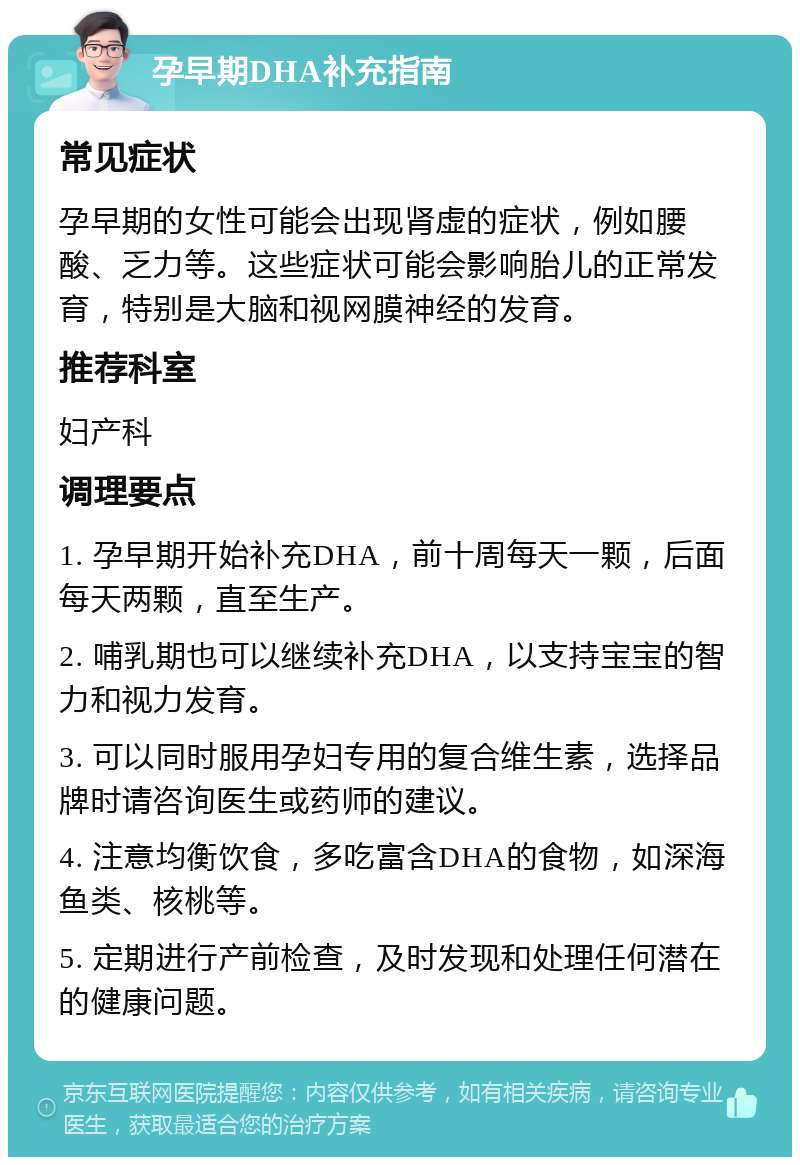 孕早期DHA补充指南 常见症状 孕早期的女性可能会出现肾虚的症状，例如腰酸、乏力等。这些症状可能会影响胎儿的正常发育，特别是大脑和视网膜神经的发育。 推荐科室 妇产科 调理要点 1. 孕早期开始补充DHA，前十周每天一颗，后面每天两颗，直至生产。 2. 哺乳期也可以继续补充DHA，以支持宝宝的智力和视力发育。 3. 可以同时服用孕妇专用的复合维生素，选择品牌时请咨询医生或药师的建议。 4. 注意均衡饮食，多吃富含DHA的食物，如深海鱼类、核桃等。 5. 定期进行产前检查，及时发现和处理任何潜在的健康问题。