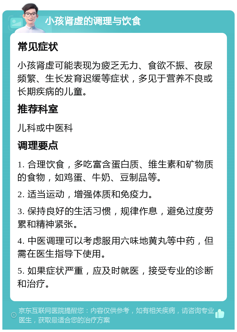 小孩肾虚的调理与饮食 常见症状 小孩肾虚可能表现为疲乏无力、食欲不振、夜尿频繁、生长发育迟缓等症状，多见于营养不良或长期疾病的儿童。 推荐科室 儿科或中医科 调理要点 1. 合理饮食，多吃富含蛋白质、维生素和矿物质的食物，如鸡蛋、牛奶、豆制品等。 2. 适当运动，增强体质和免疫力。 3. 保持良好的生活习惯，规律作息，避免过度劳累和精神紧张。 4. 中医调理可以考虑服用六味地黄丸等中药，但需在医生指导下使用。 5. 如果症状严重，应及时就医，接受专业的诊断和治疗。