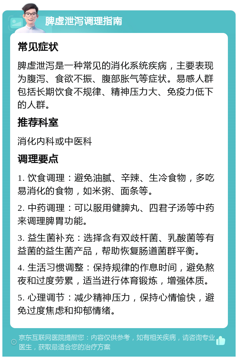 脾虚泄泻调理指南 常见症状 脾虚泄泻是一种常见的消化系统疾病，主要表现为腹泻、食欲不振、腹部胀气等症状。易感人群包括长期饮食不规律、精神压力大、免疫力低下的人群。 推荐科室 消化内科或中医科 调理要点 1. 饮食调理：避免油腻、辛辣、生冷食物，多吃易消化的食物，如米粥、面条等。 2. 中药调理：可以服用健脾丸、四君子汤等中药来调理脾胃功能。 3. 益生菌补充：选择含有双歧杆菌、乳酸菌等有益菌的益生菌产品，帮助恢复肠道菌群平衡。 4. 生活习惯调整：保持规律的作息时间，避免熬夜和过度劳累，适当进行体育锻炼，增强体质。 5. 心理调节：减少精神压力，保持心情愉快，避免过度焦虑和抑郁情绪。