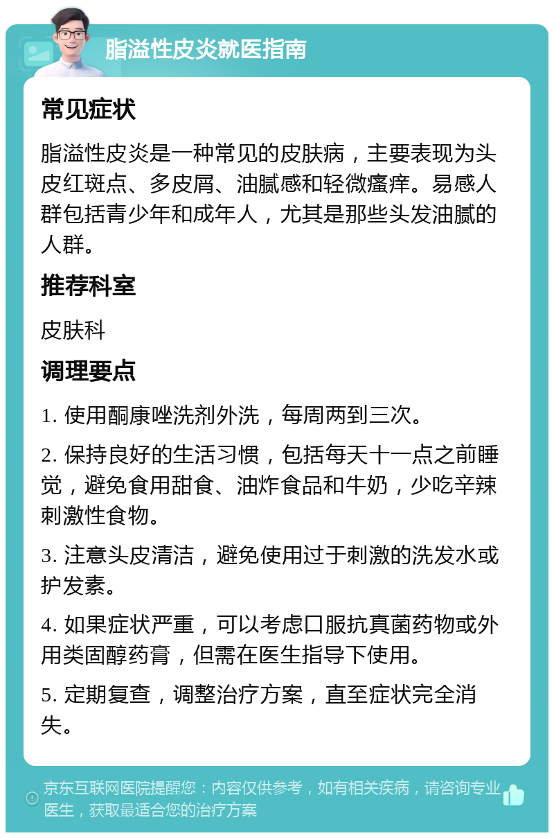 脂溢性皮炎就医指南 常见症状 脂溢性皮炎是一种常见的皮肤病，主要表现为头皮红斑点、多皮屑、油腻感和轻微瘙痒。易感人群包括青少年和成年人，尤其是那些头发油腻的人群。 推荐科室 皮肤科 调理要点 1. 使用酮康唑洗剂外洗，每周两到三次。 2. 保持良好的生活习惯，包括每天十一点之前睡觉，避免食用甜食、油炸食品和牛奶，少吃辛辣刺激性食物。 3. 注意头皮清洁，避免使用过于刺激的洗发水或护发素。 4. 如果症状严重，可以考虑口服抗真菌药物或外用类固醇药膏，但需在医生指导下使用。 5. 定期复查，调整治疗方案，直至症状完全消失。