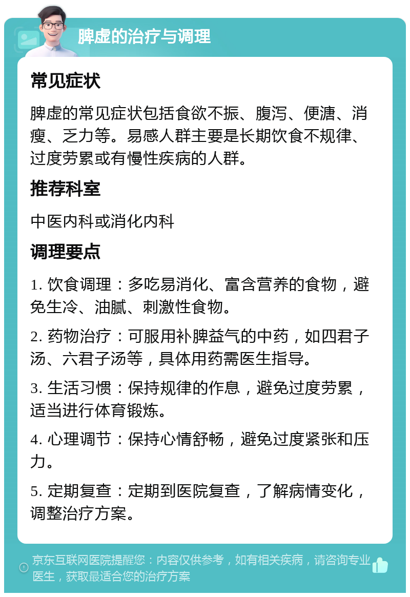 脾虚的治疗与调理 常见症状 脾虚的常见症状包括食欲不振、腹泻、便溏、消瘦、乏力等。易感人群主要是长期饮食不规律、过度劳累或有慢性疾病的人群。 推荐科室 中医内科或消化内科 调理要点 1. 饮食调理：多吃易消化、富含营养的食物，避免生冷、油腻、刺激性食物。 2. 药物治疗：可服用补脾益气的中药，如四君子汤、六君子汤等，具体用药需医生指导。 3. 生活习惯：保持规律的作息，避免过度劳累，适当进行体育锻炼。 4. 心理调节：保持心情舒畅，避免过度紧张和压力。 5. 定期复查：定期到医院复查，了解病情变化，调整治疗方案。