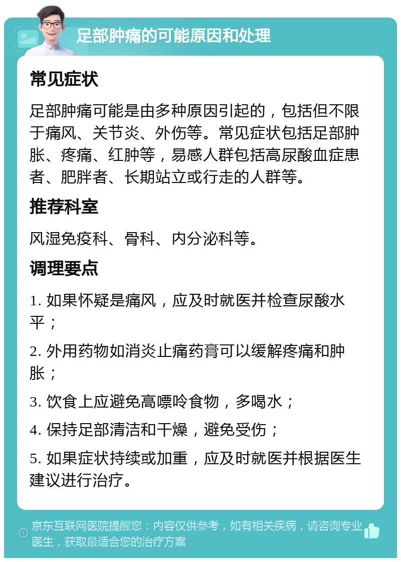 足部肿痛的可能原因和处理 常见症状 足部肿痛可能是由多种原因引起的，包括但不限于痛风、关节炎、外伤等。常见症状包括足部肿胀、疼痛、红肿等，易感人群包括高尿酸血症患者、肥胖者、长期站立或行走的人群等。 推荐科室 风湿免疫科、骨科、内分泌科等。 调理要点 1. 如果怀疑是痛风，应及时就医并检查尿酸水平； 2. 外用药物如消炎止痛药膏可以缓解疼痛和肿胀； 3. 饮食上应避免高嘌呤食物，多喝水； 4. 保持足部清洁和干燥，避免受伤； 5. 如果症状持续或加重，应及时就医并根据医生建议进行治疗。