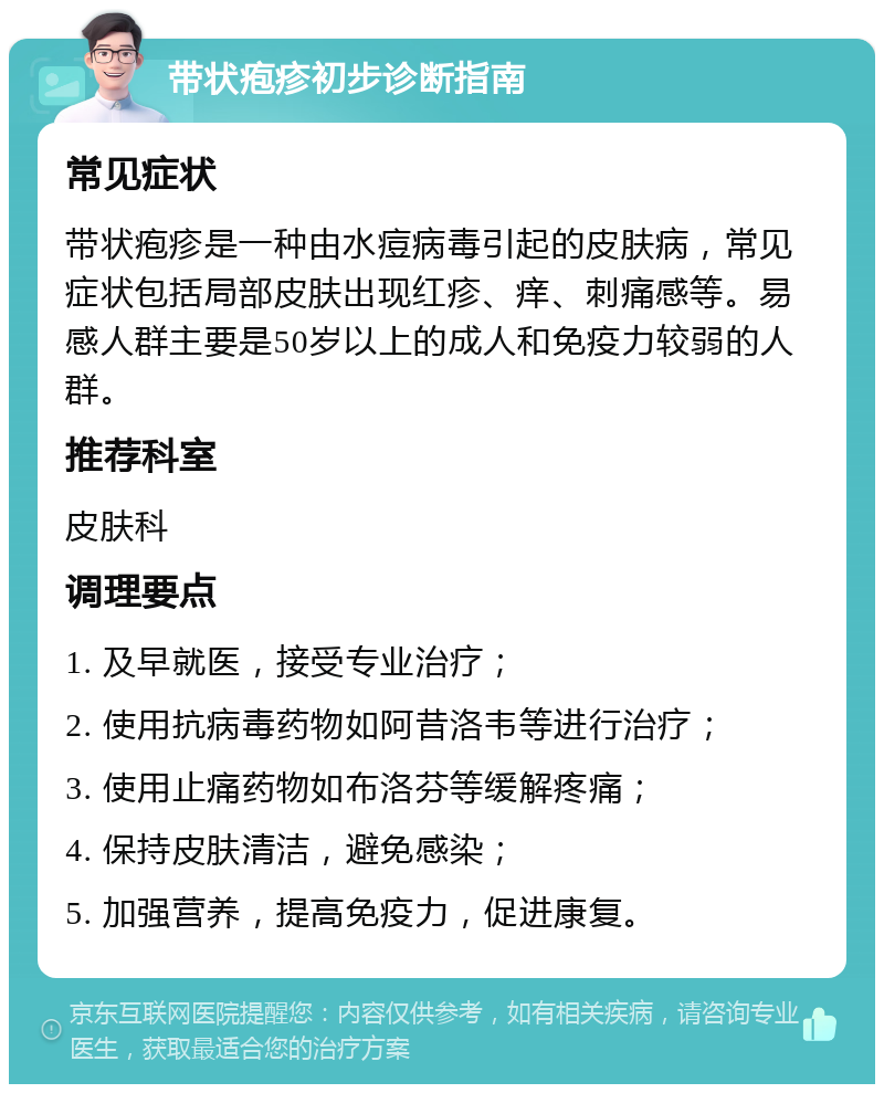 带状疱疹初步诊断指南 常见症状 带状疱疹是一种由水痘病毒引起的皮肤病，常见症状包括局部皮肤出现红疹、痒、刺痛感等。易感人群主要是50岁以上的成人和免疫力较弱的人群。 推荐科室 皮肤科 调理要点 1. 及早就医，接受专业治疗； 2. 使用抗病毒药物如阿昔洛韦等进行治疗； 3. 使用止痛药物如布洛芬等缓解疼痛； 4. 保持皮肤清洁，避免感染； 5. 加强营养，提高免疫力，促进康复。