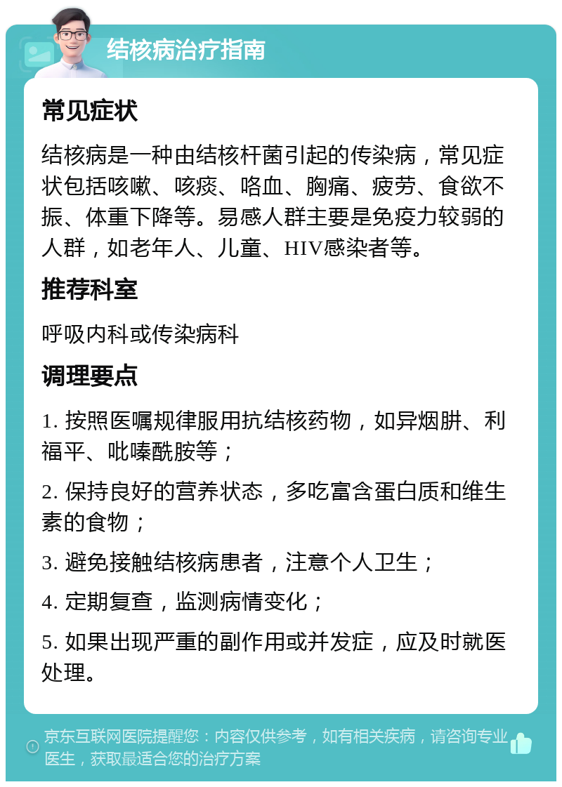 结核病治疗指南 常见症状 结核病是一种由结核杆菌引起的传染病，常见症状包括咳嗽、咳痰、咯血、胸痛、疲劳、食欲不振、体重下降等。易感人群主要是免疫力较弱的人群，如老年人、儿童、HIV感染者等。 推荐科室 呼吸内科或传染病科 调理要点 1. 按照医嘱规律服用抗结核药物，如异烟肼、利福平、吡嗪酰胺等； 2. 保持良好的营养状态，多吃富含蛋白质和维生素的食物； 3. 避免接触结核病患者，注意个人卫生； 4. 定期复查，监测病情变化； 5. 如果出现严重的副作用或并发症，应及时就医处理。