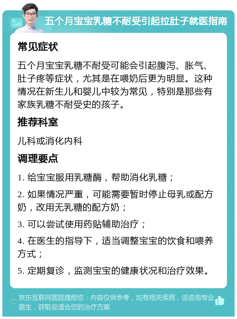 五个月宝宝乳糖不耐受引起拉肚子就医指南 常见症状 五个月宝宝乳糖不耐受可能会引起腹泻、胀气、肚子疼等症状，尤其是在喂奶后更为明显。这种情况在新生儿和婴儿中较为常见，特别是那些有家族乳糖不耐受史的孩子。 推荐科室 儿科或消化内科 调理要点 1. 给宝宝服用乳糖酶，帮助消化乳糖； 2. 如果情况严重，可能需要暂时停止母乳或配方奶，改用无乳糖的配方奶； 3. 可以尝试使用药贴辅助治疗； 4. 在医生的指导下，适当调整宝宝的饮食和喂养方式； 5. 定期复诊，监测宝宝的健康状况和治疗效果。