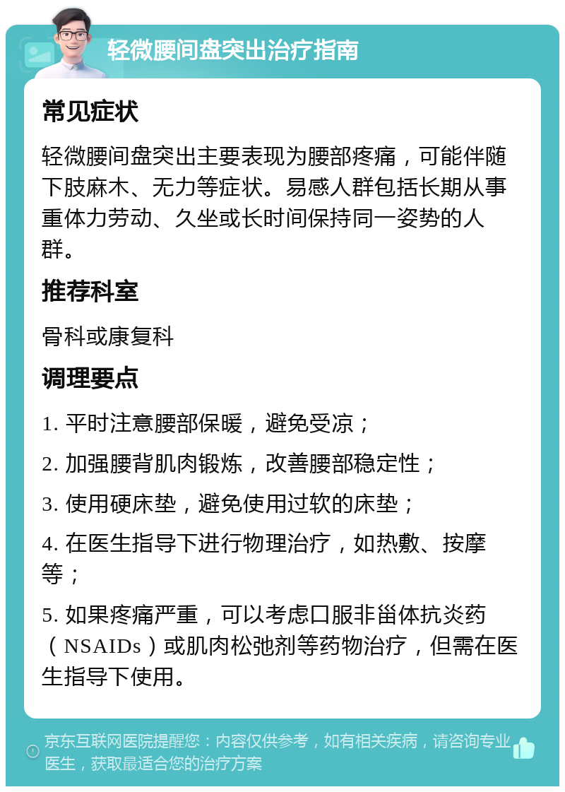 轻微腰间盘突出治疗指南 常见症状 轻微腰间盘突出主要表现为腰部疼痛，可能伴随下肢麻木、无力等症状。易感人群包括长期从事重体力劳动、久坐或长时间保持同一姿势的人群。 推荐科室 骨科或康复科 调理要点 1. 平时注意腰部保暖，避免受凉； 2. 加强腰背肌肉锻炼，改善腰部稳定性； 3. 使用硬床垫，避免使用过软的床垫； 4. 在医生指导下进行物理治疗，如热敷、按摩等； 5. 如果疼痛严重，可以考虑口服非甾体抗炎药（NSAIDs）或肌肉松弛剂等药物治疗，但需在医生指导下使用。