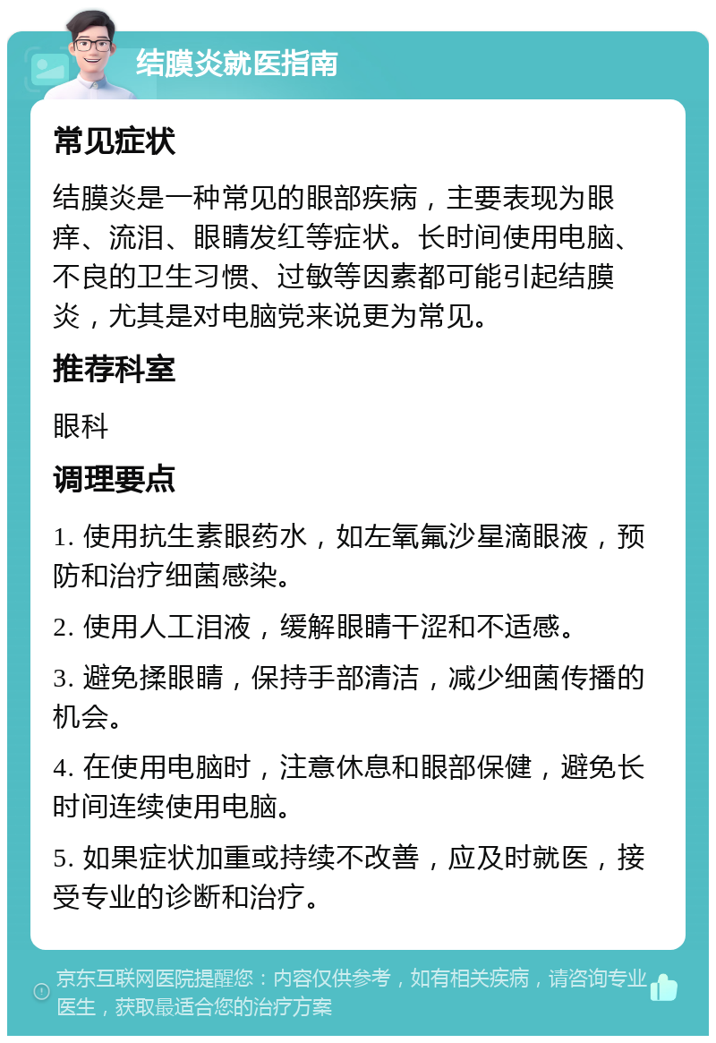 结膜炎就医指南 常见症状 结膜炎是一种常见的眼部疾病，主要表现为眼痒、流泪、眼睛发红等症状。长时间使用电脑、不良的卫生习惯、过敏等因素都可能引起结膜炎，尤其是对电脑党来说更为常见。 推荐科室 眼科 调理要点 1. 使用抗生素眼药水，如左氧氟沙星滴眼液，预防和治疗细菌感染。 2. 使用人工泪液，缓解眼睛干涩和不适感。 3. 避免揉眼睛，保持手部清洁，减少细菌传播的机会。 4. 在使用电脑时，注意休息和眼部保健，避免长时间连续使用电脑。 5. 如果症状加重或持续不改善，应及时就医，接受专业的诊断和治疗。