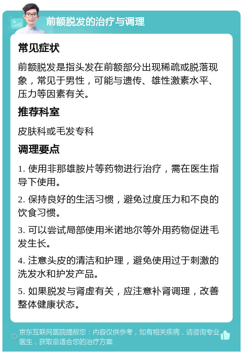 前额脱发的治疗与调理 常见症状 前额脱发是指头发在前额部分出现稀疏或脱落现象，常见于男性，可能与遗传、雄性激素水平、压力等因素有关。 推荐科室 皮肤科或毛发专科 调理要点 1. 使用非那雄胺片等药物进行治疗，需在医生指导下使用。 2. 保持良好的生活习惯，避免过度压力和不良的饮食习惯。 3. 可以尝试局部使用米诺地尔等外用药物促进毛发生长。 4. 注意头皮的清洁和护理，避免使用过于刺激的洗发水和护发产品。 5. 如果脱发与肾虚有关，应注意补肾调理，改善整体健康状态。