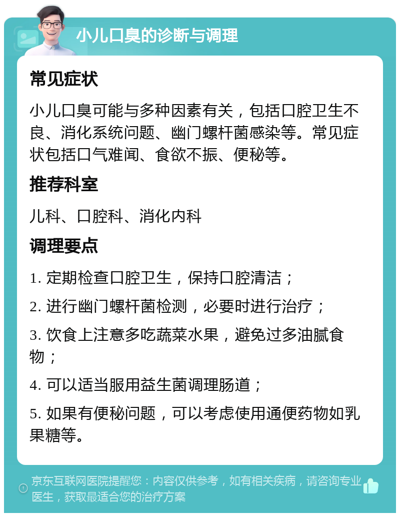 小儿口臭的诊断与调理 常见症状 小儿口臭可能与多种因素有关，包括口腔卫生不良、消化系统问题、幽门螺杆菌感染等。常见症状包括口气难闻、食欲不振、便秘等。 推荐科室 儿科、口腔科、消化内科 调理要点 1. 定期检查口腔卫生，保持口腔清洁； 2. 进行幽门螺杆菌检测，必要时进行治疗； 3. 饮食上注意多吃蔬菜水果，避免过多油腻食物； 4. 可以适当服用益生菌调理肠道； 5. 如果有便秘问题，可以考虑使用通便药物如乳果糖等。