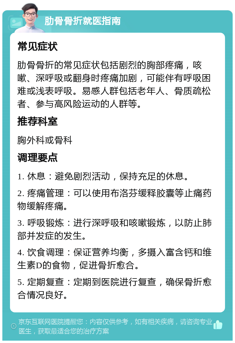 肋骨骨折就医指南 常见症状 肋骨骨折的常见症状包括剧烈的胸部疼痛，咳嗽、深呼吸或翻身时疼痛加剧，可能伴有呼吸困难或浅表呼吸。易感人群包括老年人、骨质疏松者、参与高风险运动的人群等。 推荐科室 胸外科或骨科 调理要点 1. 休息：避免剧烈活动，保持充足的休息。 2. 疼痛管理：可以使用布洛芬缓释胶囊等止痛药物缓解疼痛。 3. 呼吸锻炼：进行深呼吸和咳嗽锻炼，以防止肺部并发症的发生。 4. 饮食调理：保证营养均衡，多摄入富含钙和维生素D的食物，促进骨折愈合。 5. 定期复查：定期到医院进行复查，确保骨折愈合情况良好。