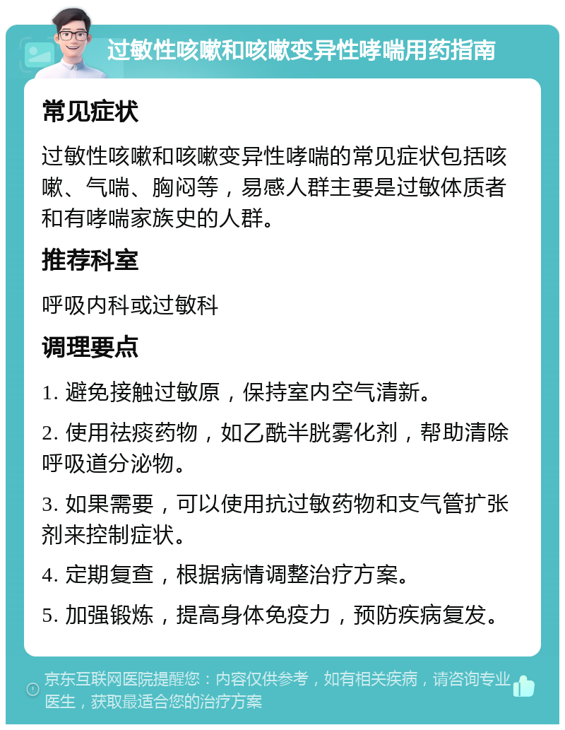 过敏性咳嗽和咳嗽变异性哮喘用药指南 常见症状 过敏性咳嗽和咳嗽变异性哮喘的常见症状包括咳嗽、气喘、胸闷等，易感人群主要是过敏体质者和有哮喘家族史的人群。 推荐科室 呼吸内科或过敏科 调理要点 1. 避免接触过敏原，保持室内空气清新。 2. 使用祛痰药物，如乙酰半胱雾化剂，帮助清除呼吸道分泌物。 3. 如果需要，可以使用抗过敏药物和支气管扩张剂来控制症状。 4. 定期复查，根据病情调整治疗方案。 5. 加强锻炼，提高身体免疫力，预防疾病复发。