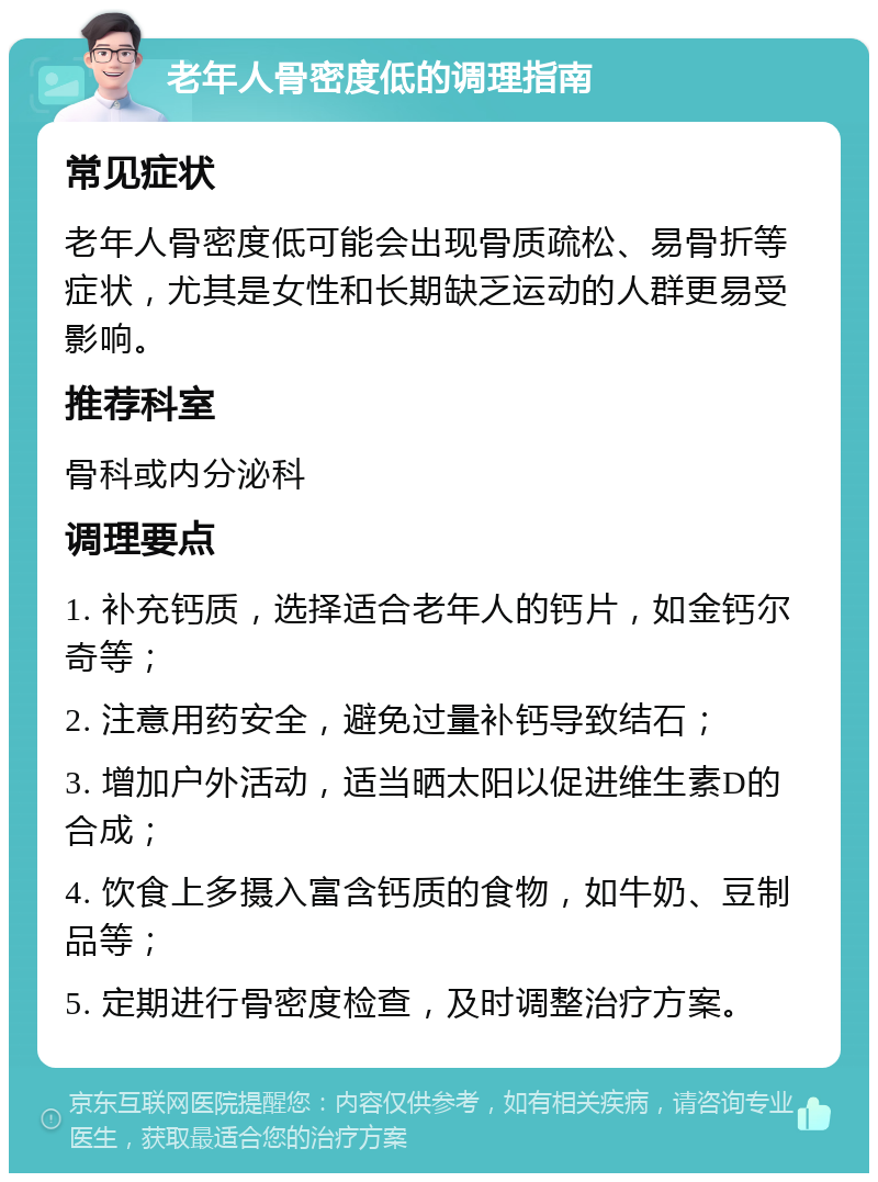 老年人骨密度低的调理指南 常见症状 老年人骨密度低可能会出现骨质疏松、易骨折等症状，尤其是女性和长期缺乏运动的人群更易受影响。 推荐科室 骨科或内分泌科 调理要点 1. 补充钙质，选择适合老年人的钙片，如金钙尔奇等； 2. 注意用药安全，避免过量补钙导致结石； 3. 增加户外活动，适当晒太阳以促进维生素D的合成； 4. 饮食上多摄入富含钙质的食物，如牛奶、豆制品等； 5. 定期进行骨密度检查，及时调整治疗方案。