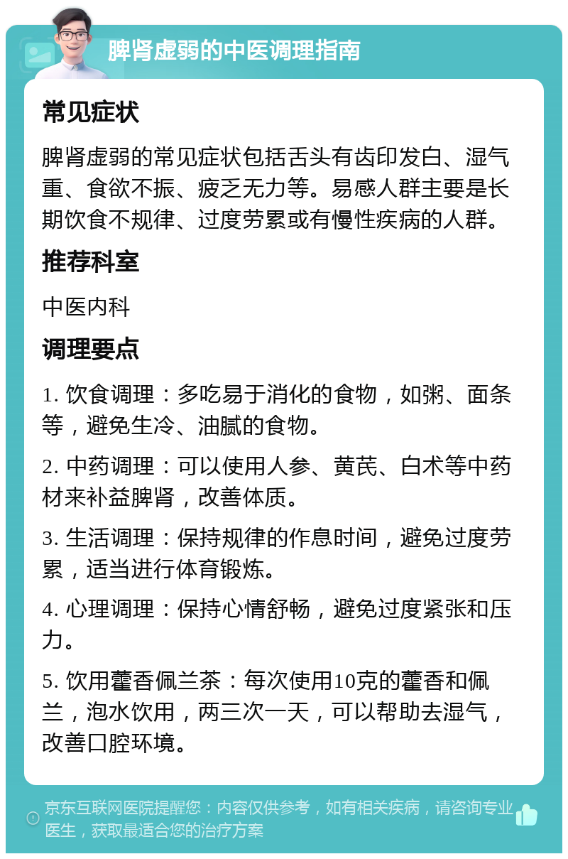 脾肾虚弱的中医调理指南 常见症状 脾肾虚弱的常见症状包括舌头有齿印发白、湿气重、食欲不振、疲乏无力等。易感人群主要是长期饮食不规律、过度劳累或有慢性疾病的人群。 推荐科室 中医内科 调理要点 1. 饮食调理：多吃易于消化的食物，如粥、面条等，避免生冷、油腻的食物。 2. 中药调理：可以使用人参、黄芪、白术等中药材来补益脾肾，改善体质。 3. 生活调理：保持规律的作息时间，避免过度劳累，适当进行体育锻炼。 4. 心理调理：保持心情舒畅，避免过度紧张和压力。 5. 饮用藿香佩兰茶：每次使用10克的藿香和佩兰，泡水饮用，两三次一天，可以帮助去湿气，改善口腔环境。