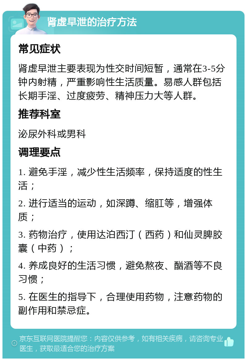 肾虚早泄的治疗方法 常见症状 肾虚早泄主要表现为性交时间短暂，通常在3-5分钟内射精，严重影响性生活质量。易感人群包括长期手淫、过度疲劳、精神压力大等人群。 推荐科室 泌尿外科或男科 调理要点 1. 避免手淫，减少性生活频率，保持适度的性生活； 2. 进行适当的运动，如深蹲、缩肛等，增强体质； 3. 药物治疗，使用达泊西汀（西药）和仙灵脾胶囊（中药）； 4. 养成良好的生活习惯，避免熬夜、酗酒等不良习惯； 5. 在医生的指导下，合理使用药物，注意药物的副作用和禁忌症。