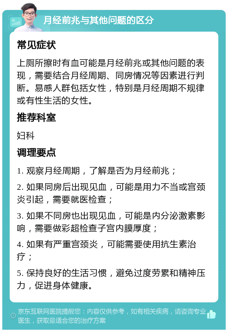 月经前兆与其他问题的区分 常见症状 上厕所擦时有血可能是月经前兆或其他问题的表现，需要结合月经周期、同房情况等因素进行判断。易感人群包括女性，特别是月经周期不规律或有性生活的女性。 推荐科室 妇科 调理要点 1. 观察月经周期，了解是否为月经前兆； 2. 如果同房后出现见血，可能是用力不当或宫颈炎引起，需要就医检查； 3. 如果不同房也出现见血，可能是内分泌激素影响，需要做彩超检查子宫内膜厚度； 4. 如果有严重宫颈炎，可能需要使用抗生素治疗； 5. 保持良好的生活习惯，避免过度劳累和精神压力，促进身体健康。