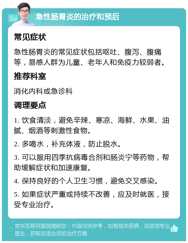 急性肠胃炎的治疗和预后 常见症状 急性肠胃炎的常见症状包括呕吐、腹泻、腹痛等，易感人群为儿童、老年人和免疫力较弱者。 推荐科室 消化内科或急诊科 调理要点 1. 饮食清淡，避免辛辣、寒凉、海鲜、水果、油腻、烟酒等刺激性食物。 2. 多喝水，补充体液，防止脱水。 3. 可以服用四季抗病毒合剂和肠炎宁等药物，帮助缓解症状和加速康复。 4. 保持良好的个人卫生习惯，避免交叉感染。 5. 如果症状严重或持续不改善，应及时就医，接受专业治疗。