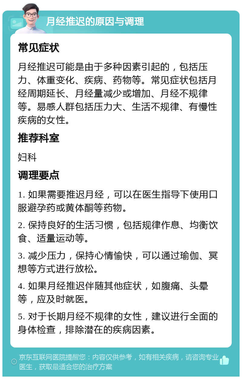 月经推迟的原因与调理 常见症状 月经推迟可能是由于多种因素引起的，包括压力、体重变化、疾病、药物等。常见症状包括月经周期延长、月经量减少或增加、月经不规律等。易感人群包括压力大、生活不规律、有慢性疾病的女性。 推荐科室 妇科 调理要点 1. 如果需要推迟月经，可以在医生指导下使用口服避孕药或黄体酮等药物。 2. 保持良好的生活习惯，包括规律作息、均衡饮食、适量运动等。 3. 减少压力，保持心情愉快，可以通过瑜伽、冥想等方式进行放松。 4. 如果月经推迟伴随其他症状，如腹痛、头晕等，应及时就医。 5. 对于长期月经不规律的女性，建议进行全面的身体检查，排除潜在的疾病因素。