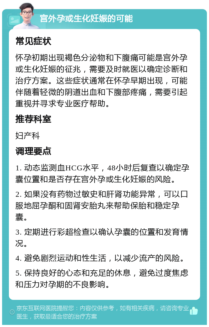 宫外孕或生化妊娠的可能 常见症状 怀孕初期出现褐色分泌物和下腹痛可能是宫外孕或生化妊娠的征兆，需要及时就医以确定诊断和治疗方案。这些症状通常在怀孕早期出现，可能伴随着轻微的阴道出血和下腹部疼痛，需要引起重视并寻求专业医疗帮助。 推荐科室 妇产科 调理要点 1. 动态监测血HCG水平，48小时后复查以确定孕囊位置和是否存在宫外孕或生化妊娠的风险。 2. 如果没有药物过敏史和肝肾功能异常，可以口服地屈孕酮和固肾安胎丸来帮助保胎和稳定孕囊。 3. 定期进行彩超检查以确认孕囊的位置和发育情况。 4. 避免剧烈运动和性生活，以减少流产的风险。 5. 保持良好的心态和充足的休息，避免过度焦虑和压力对孕期的不良影响。