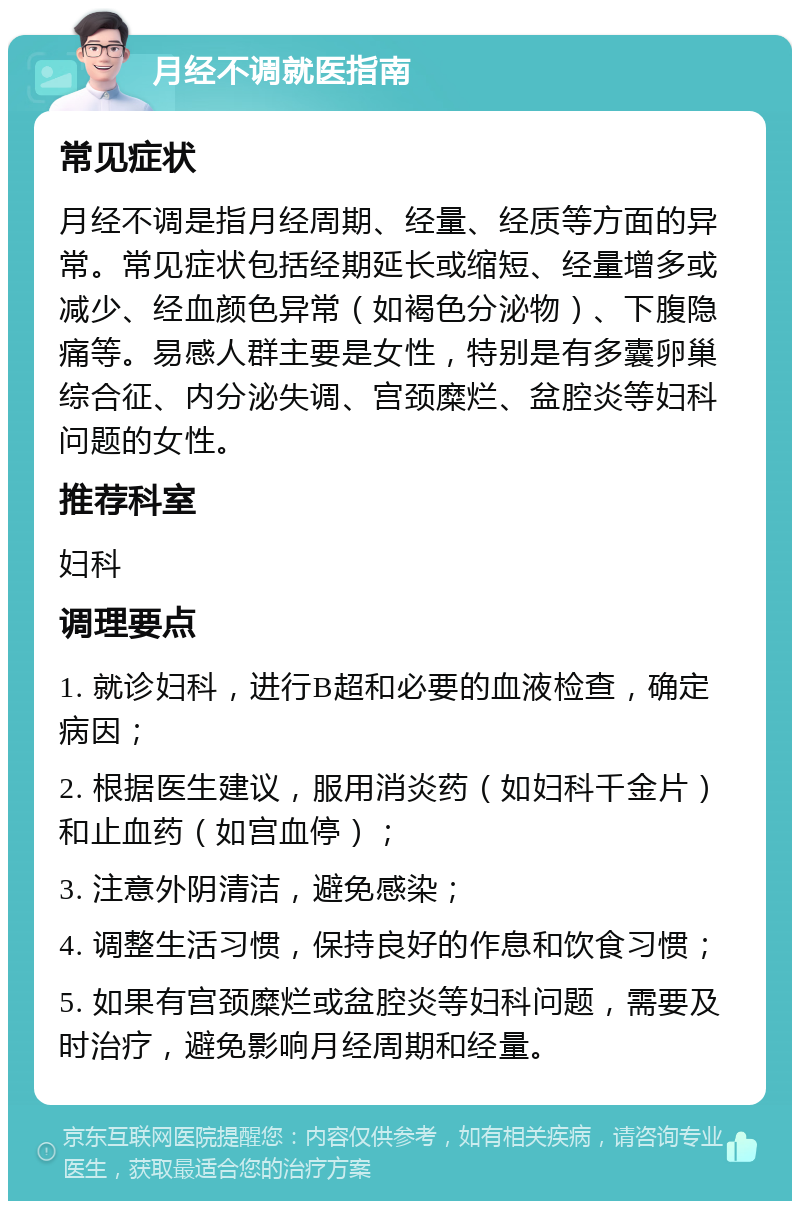 月经不调就医指南 常见症状 月经不调是指月经周期、经量、经质等方面的异常。常见症状包括经期延长或缩短、经量增多或减少、经血颜色异常（如褐色分泌物）、下腹隐痛等。易感人群主要是女性，特别是有多囊卵巢综合征、内分泌失调、宫颈糜烂、盆腔炎等妇科问题的女性。 推荐科室 妇科 调理要点 1. 就诊妇科，进行B超和必要的血液检查，确定病因； 2. 根据医生建议，服用消炎药（如妇科千金片）和止血药（如宫血停）； 3. 注意外阴清洁，避免感染； 4. 调整生活习惯，保持良好的作息和饮食习惯； 5. 如果有宫颈糜烂或盆腔炎等妇科问题，需要及时治疗，避免影响月经周期和经量。