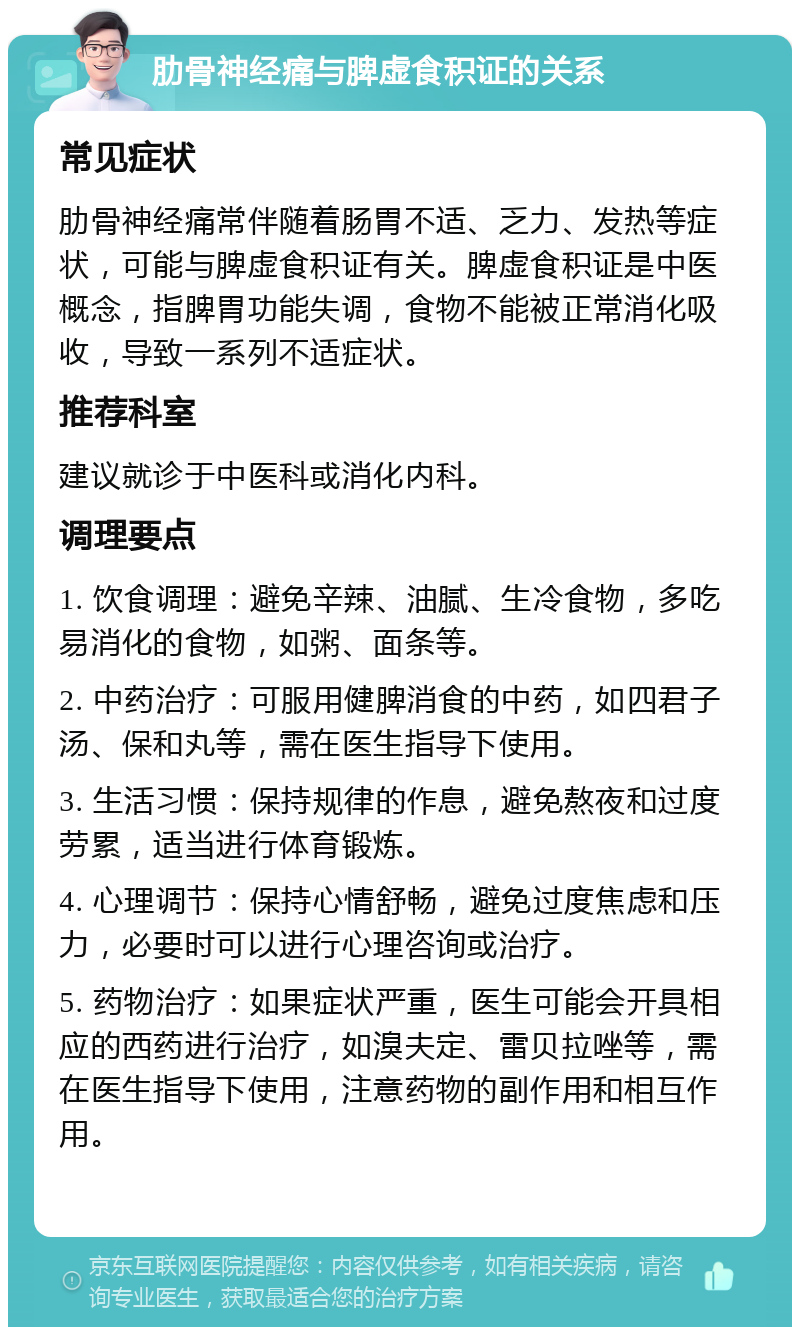 肋骨神经痛与脾虚食积证的关系 常见症状 肋骨神经痛常伴随着肠胃不适、乏力、发热等症状，可能与脾虚食积证有关。脾虚食积证是中医概念，指脾胃功能失调，食物不能被正常消化吸收，导致一系列不适症状。 推荐科室 建议就诊于中医科或消化内科。 调理要点 1. 饮食调理：避免辛辣、油腻、生冷食物，多吃易消化的食物，如粥、面条等。 2. 中药治疗：可服用健脾消食的中药，如四君子汤、保和丸等，需在医生指导下使用。 3. 生活习惯：保持规律的作息，避免熬夜和过度劳累，适当进行体育锻炼。 4. 心理调节：保持心情舒畅，避免过度焦虑和压力，必要时可以进行心理咨询或治疗。 5. 药物治疗：如果症状严重，医生可能会开具相应的西药进行治疗，如溴夫定、雷贝拉唑等，需在医生指导下使用，注意药物的副作用和相互作用。