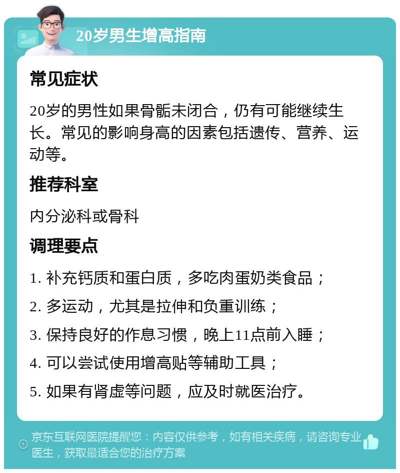 20岁男生增高指南 常见症状 20岁的男性如果骨骺未闭合，仍有可能继续生长。常见的影响身高的因素包括遗传、营养、运动等。 推荐科室 内分泌科或骨科 调理要点 1. 补充钙质和蛋白质，多吃肉蛋奶类食品； 2. 多运动，尤其是拉伸和负重训练； 3. 保持良好的作息习惯，晚上11点前入睡； 4. 可以尝试使用增高贴等辅助工具； 5. 如果有肾虚等问题，应及时就医治疗。