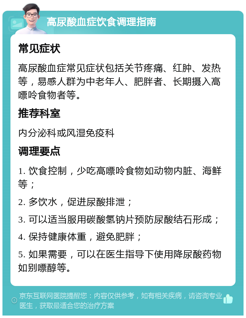 高尿酸血症饮食调理指南 常见症状 高尿酸血症常见症状包括关节疼痛、红肿、发热等，易感人群为中老年人、肥胖者、长期摄入高嘌呤食物者等。 推荐科室 内分泌科或风湿免疫科 调理要点 1. 饮食控制，少吃高嘌呤食物如动物内脏、海鲜等； 2. 多饮水，促进尿酸排泄； 3. 可以适当服用碳酸氢钠片预防尿酸结石形成； 4. 保持健康体重，避免肥胖； 5. 如果需要，可以在医生指导下使用降尿酸药物如别嘌醇等。