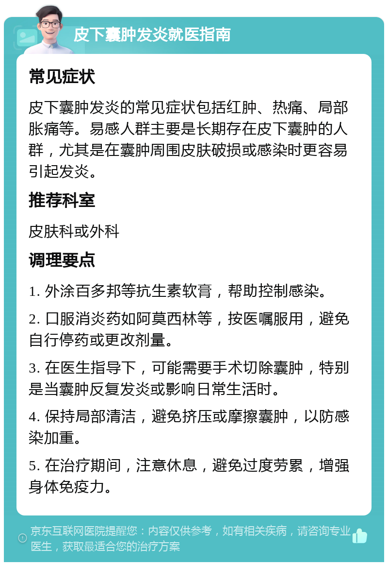 皮下囊肿发炎就医指南 常见症状 皮下囊肿发炎的常见症状包括红肿、热痛、局部胀痛等。易感人群主要是长期存在皮下囊肿的人群，尤其是在囊肿周围皮肤破损或感染时更容易引起发炎。 推荐科室 皮肤科或外科 调理要点 1. 外涂百多邦等抗生素软膏，帮助控制感染。 2. 口服消炎药如阿莫西林等，按医嘱服用，避免自行停药或更改剂量。 3. 在医生指导下，可能需要手术切除囊肿，特别是当囊肿反复发炎或影响日常生活时。 4. 保持局部清洁，避免挤压或摩擦囊肿，以防感染加重。 5. 在治疗期间，注意休息，避免过度劳累，增强身体免疫力。