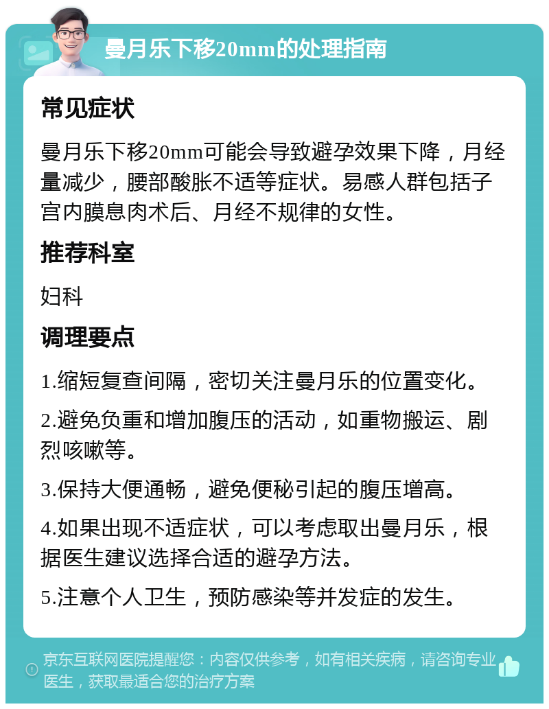 曼月乐下移20mm的处理指南 常见症状 曼月乐下移20mm可能会导致避孕效果下降，月经量减少，腰部酸胀不适等症状。易感人群包括子宫内膜息肉术后、月经不规律的女性。 推荐科室 妇科 调理要点 1.缩短复查间隔，密切关注曼月乐的位置变化。 2.避免负重和增加腹压的活动，如重物搬运、剧烈咳嗽等。 3.保持大便通畅，避免便秘引起的腹压增高。 4.如果出现不适症状，可以考虑取出曼月乐，根据医生建议选择合适的避孕方法。 5.注意个人卫生，预防感染等并发症的发生。