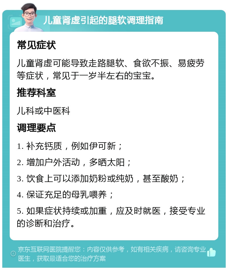 儿童肾虚引起的腿软调理指南 常见症状 儿童肾虚可能导致走路腿软、食欲不振、易疲劳等症状，常见于一岁半左右的宝宝。 推荐科室 儿科或中医科 调理要点 1. 补充钙质，例如伊可新； 2. 增加户外活动，多晒太阳； 3. 饮食上可以添加奶粉或纯奶，甚至酸奶； 4. 保证充足的母乳喂养； 5. 如果症状持续或加重，应及时就医，接受专业的诊断和治疗。