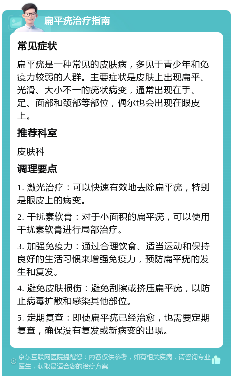 扁平疣治疗指南 常见症状 扁平疣是一种常见的皮肤病，多见于青少年和免疫力较弱的人群。主要症状是皮肤上出现扁平、光滑、大小不一的疣状病变，通常出现在手、足、面部和颈部等部位，偶尔也会出现在眼皮上。 推荐科室 皮肤科 调理要点 1. 激光治疗：可以快速有效地去除扁平疣，特别是眼皮上的病变。 2. 干扰素软膏：对于小面积的扁平疣，可以使用干扰素软膏进行局部治疗。 3. 加强免疫力：通过合理饮食、适当运动和保持良好的生活习惯来增强免疫力，预防扁平疣的发生和复发。 4. 避免皮肤损伤：避免刮擦或挤压扁平疣，以防止病毒扩散和感染其他部位。 5. 定期复查：即使扁平疣已经治愈，也需要定期复查，确保没有复发或新病变的出现。