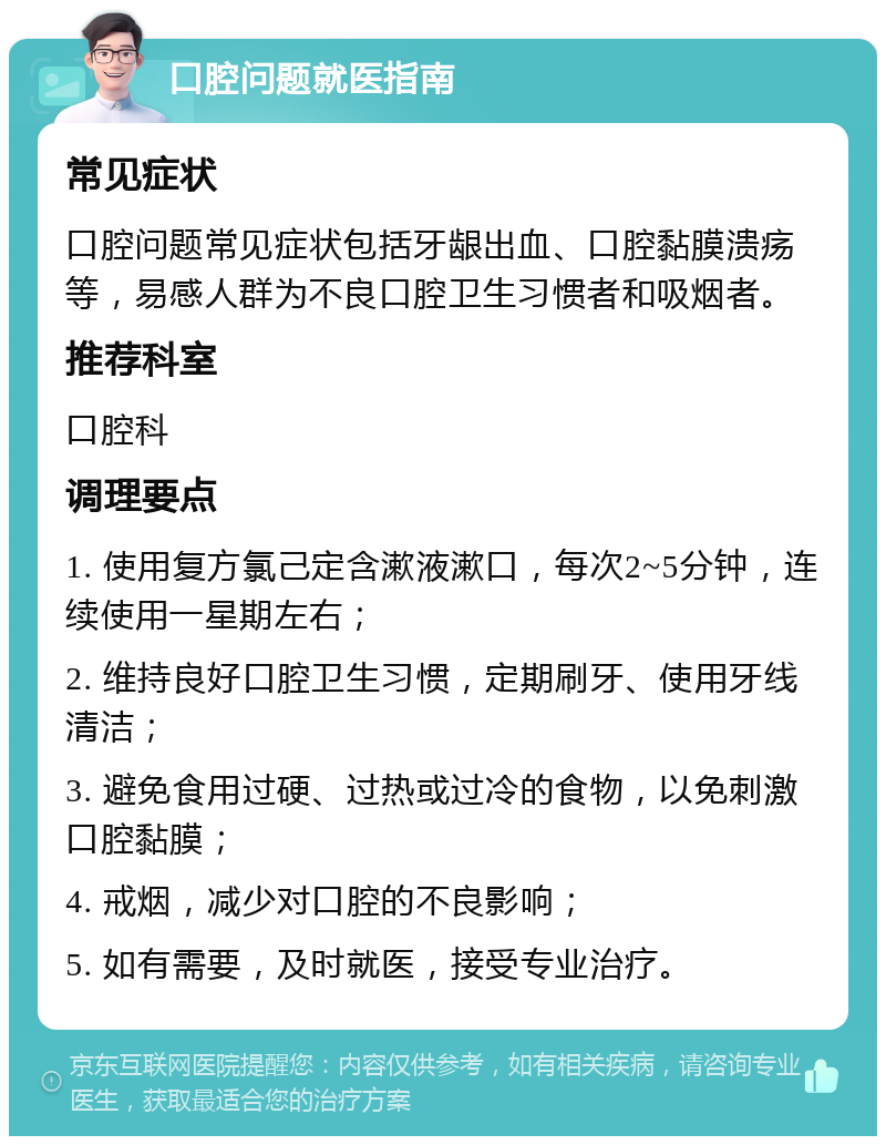 口腔问题就医指南 常见症状 口腔问题常见症状包括牙龈出血、口腔黏膜溃疡等，易感人群为不良口腔卫生习惯者和吸烟者。 推荐科室 口腔科 调理要点 1. 使用复方氯己定含漱液漱口，每次2~5分钟，连续使用一星期左右； 2. 维持良好口腔卫生习惯，定期刷牙、使用牙线清洁； 3. 避免食用过硬、过热或过冷的食物，以免刺激口腔黏膜； 4. 戒烟，减少对口腔的不良影响； 5. 如有需要，及时就医，接受专业治疗。