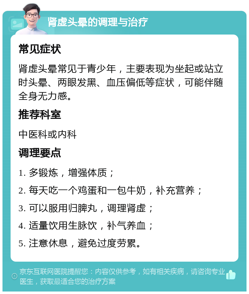 肾虚头晕的调理与治疗 常见症状 肾虚头晕常见于青少年，主要表现为坐起或站立时头晕、两眼发黑、血压偏低等症状，可能伴随全身无力感。 推荐科室 中医科或内科 调理要点 1. 多锻炼，增强体质； 2. 每天吃一个鸡蛋和一包牛奶，补充营养； 3. 可以服用归脾丸，调理肾虚； 4. 适量饮用生脉饮，补气养血； 5. 注意休息，避免过度劳累。