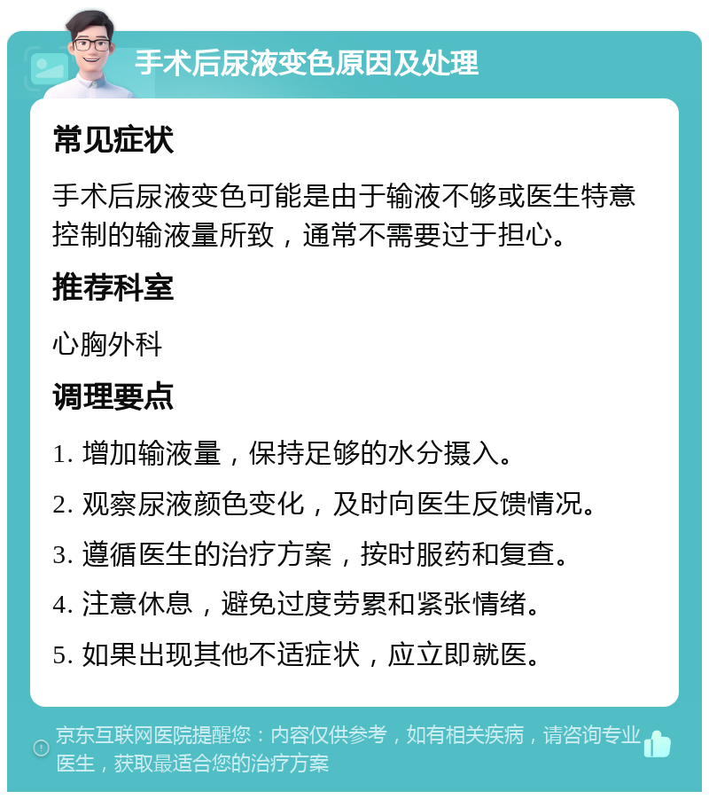 手术后尿液变色原因及处理 常见症状 手术后尿液变色可能是由于输液不够或医生特意控制的输液量所致，通常不需要过于担心。 推荐科室 心胸外科 调理要点 1. 增加输液量，保持足够的水分摄入。 2. 观察尿液颜色变化，及时向医生反馈情况。 3. 遵循医生的治疗方案，按时服药和复查。 4. 注意休息，避免过度劳累和紧张情绪。 5. 如果出现其他不适症状，应立即就医。