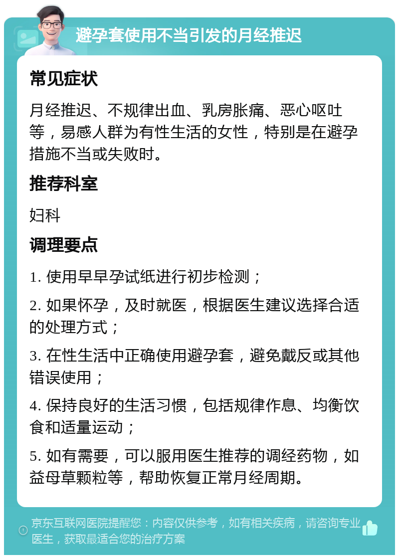 避孕套使用不当引发的月经推迟 常见症状 月经推迟、不规律出血、乳房胀痛、恶心呕吐等，易感人群为有性生活的女性，特别是在避孕措施不当或失败时。 推荐科室 妇科 调理要点 1. 使用早早孕试纸进行初步检测； 2. 如果怀孕，及时就医，根据医生建议选择合适的处理方式； 3. 在性生活中正确使用避孕套，避免戴反或其他错误使用； 4. 保持良好的生活习惯，包括规律作息、均衡饮食和适量运动； 5. 如有需要，可以服用医生推荐的调经药物，如益母草颗粒等，帮助恢复正常月经周期。